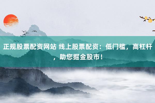 正规股票配资网站 线上股票配资：低门槛，高杠杆，助您掘金股市！