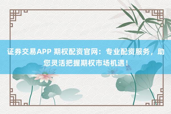 证券交易APP 期权配资官网：专业配资服务，助您灵活把握期权市场机遇！