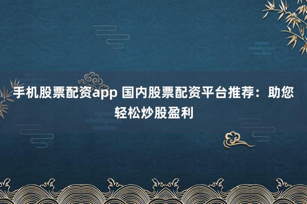 手机股票配资app 国内股票配资平台推荐：助您轻松炒股盈利