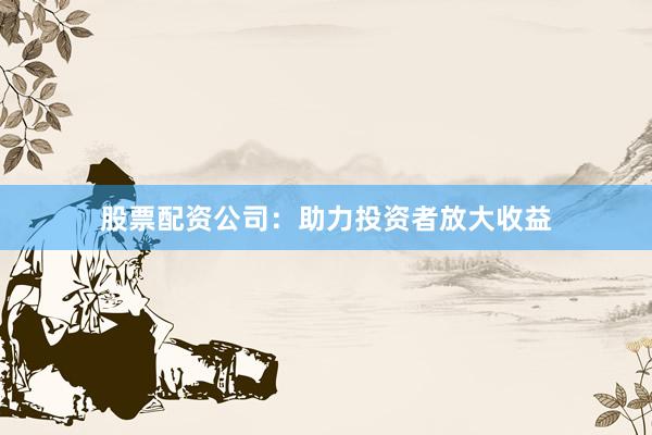 股票配资公司：助力投资者放大收益