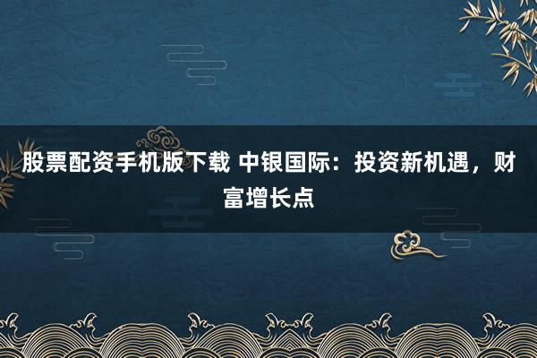 股票配资手机版下载 中银国际：投资新机遇，财富增长点