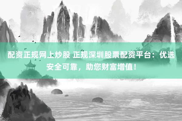 配资正规网上炒股 正规深圳股票配资平台：优选安全可靠，助您财富增值！