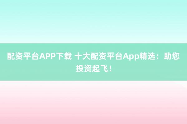 配资平台APP下载 十大配资平台App精选：助您投资起飞！