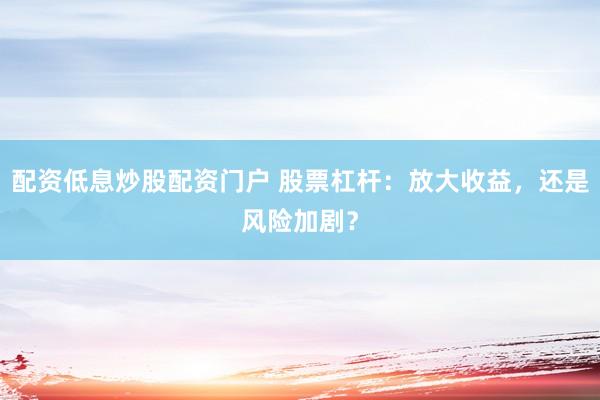 配资低息炒股配资门户 股票杠杆：放大收益，还是风险加剧？