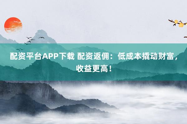配资平台APP下载 配资返佣：低成本撬动财富，收益更高！