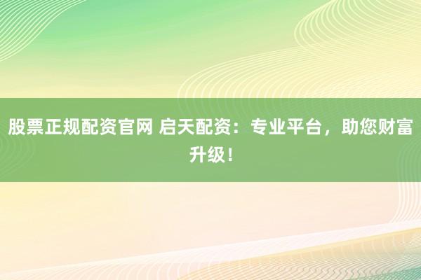 股票正规配资官网 启天配资：专业平台，助您财富升级！