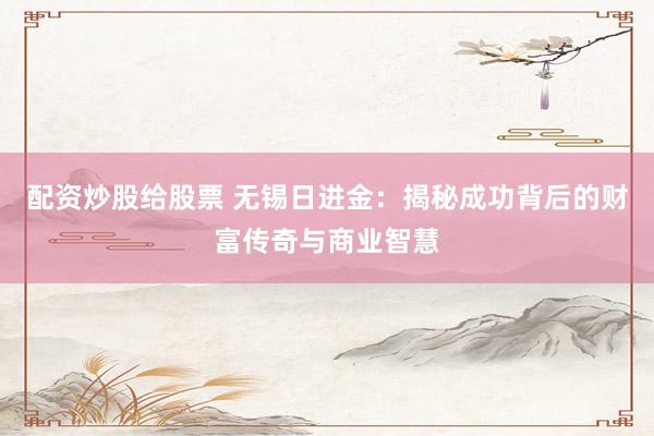 配资炒股给股票 无锡日进金:揭秘成功背后的财富传奇与商业智慧