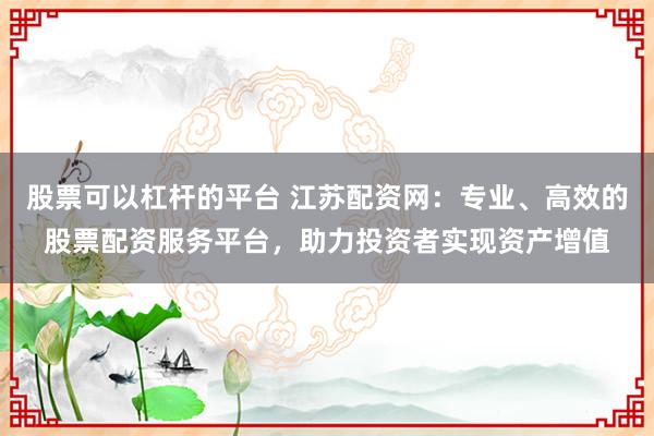 股票可以杠杆的平台 江苏配资网：专业、高效的股票配资服务平台，助力投资者实现资产增值