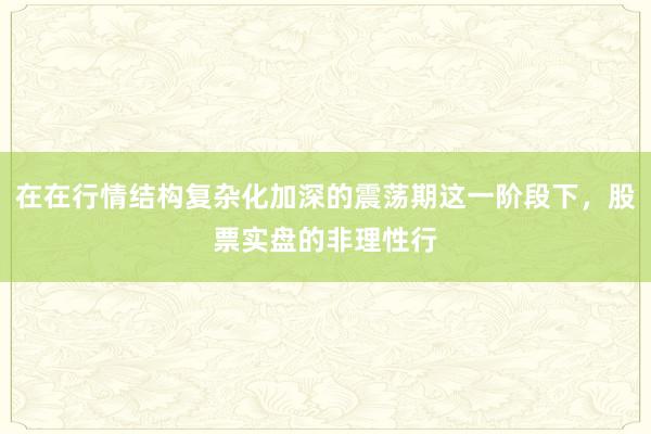 在在行情结构复杂化加深的震荡期这一阶段下，股票实盘的非理性行