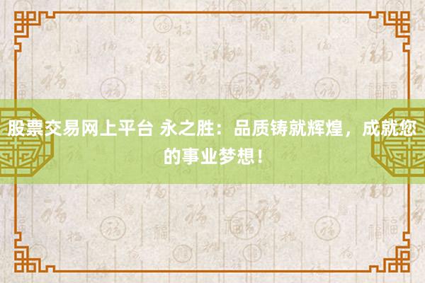 股票交易网上平台 永之胜：品质铸就辉煌，成就您的事业梦想！