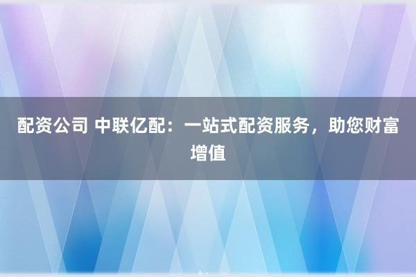 配资公司 中联亿配：一站式配资服务，助您财富增值