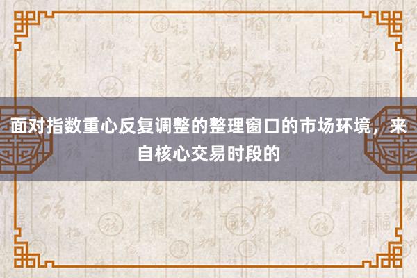 面对指数重心反复调整的整理窗口的市场环境，来自核心交易时段的