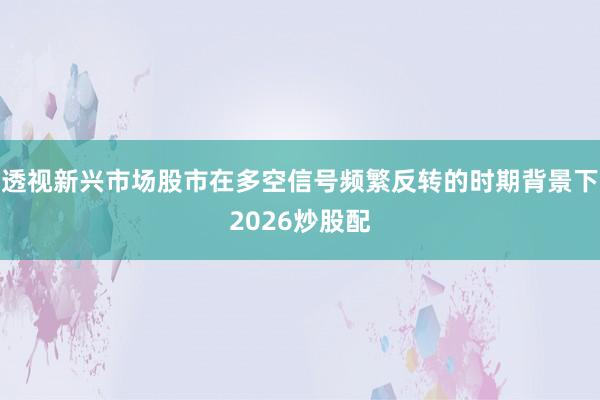 透视新兴市场股市在多空信号频繁反转的时期背景下2026炒股配