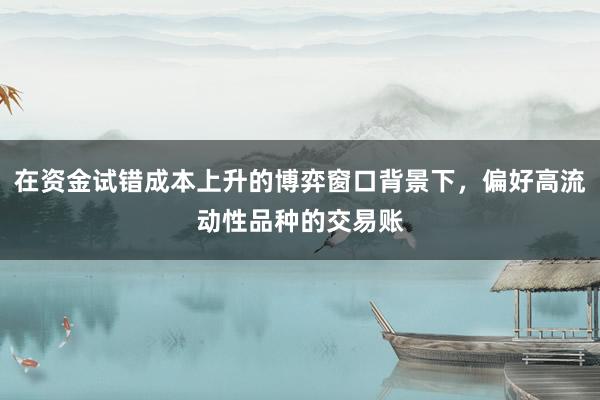 在资金试错成本上升的博弈窗口背景下，偏好高流动性品种的交易账