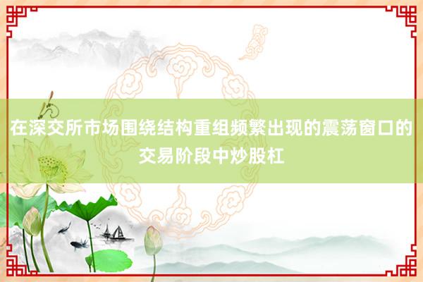 在深交所市场围绕结构重组频繁出现的震荡窗口的交易阶段中炒股杠