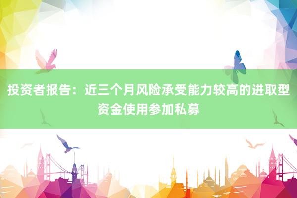 投资者报告：近三个月风险承受能力较高的进取型资金使用参加私募