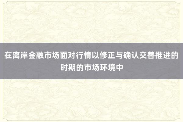 在离岸金融市场面对行情以修正与确认交替推进的时期的市场环境中