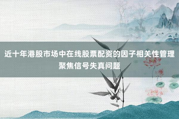 近十年港股市场中在线股票配资的因子相关性管理聚焦信号失真问题