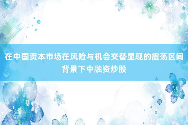 在中国资本市场在风险与机会交替显现的震荡区间背景下中融资炒股