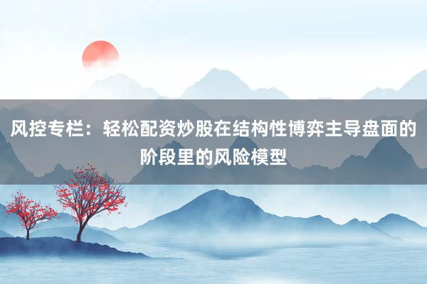 风控专栏：轻松配资炒股在结构性博弈主导盘面的阶段里的风险模型