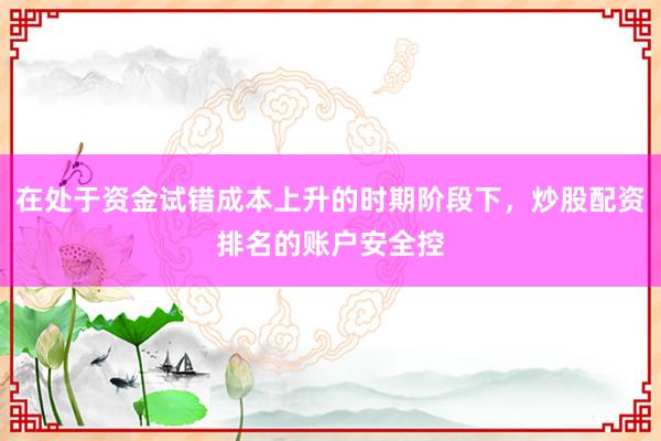 在处于资金试错成本上升的时期阶段下，炒股配资排名的账户安全控