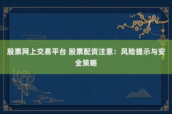 股票网上交易平台 股票配资注意：风险提示与安全策略