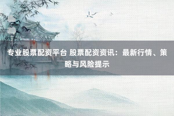 专业股票配资平台 股票配资资讯：最新行情、策略与风险提示