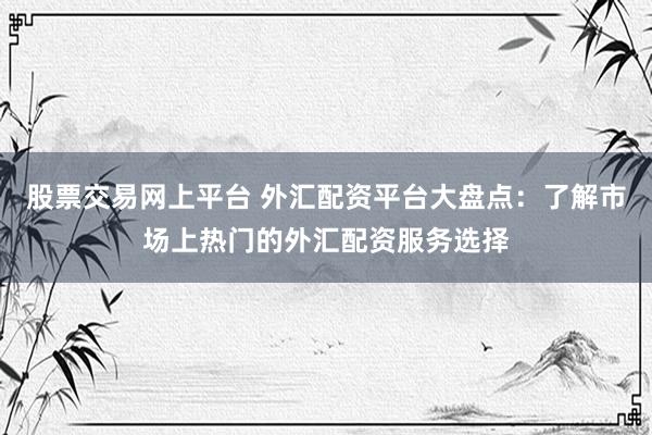 股票交易网上平台 外汇配资平台大盘点：了解市场上热门的外汇配资服务选择