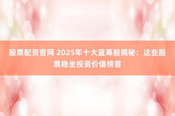 股票配资官网 2025年十大蓝筹股揭秘：这些股票稳坐投资价值榜首