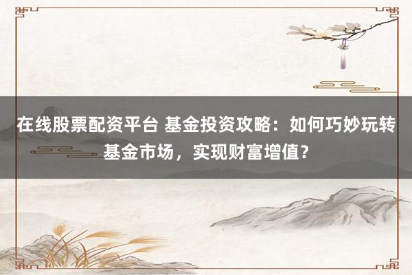 在线股票配资平台 基金投资攻略：如何巧妙玩转基金市场，实现财富增值？
