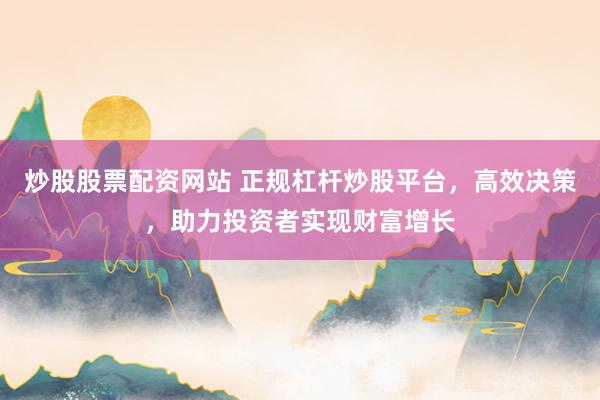炒股股票配资网站 正规杠杆炒股平台，高效决策，助力投资者实现财富增长