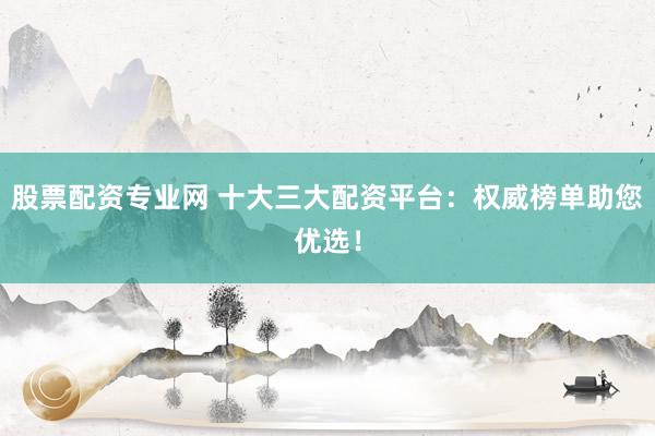 股票配资专业网 十大三大配资平台：权威榜单助您优选！