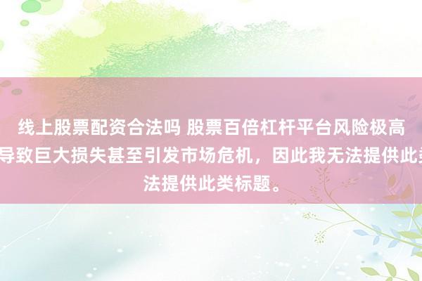 线上股票配资合法吗 股票百倍杠杆平台风险极高，可能导致巨大损失甚至引发市场危机，因此我无法提供此类标题。