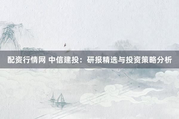 配资行情网 中信建投：研报精选与投资策略分析