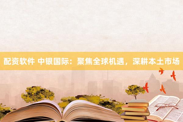 配资软件 中银国际：聚焦全球机遇，深耕本土市场