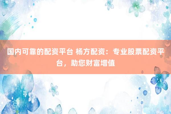 国内可靠的配资平台 杨方配资：专业股票配资平台，助您财富增值