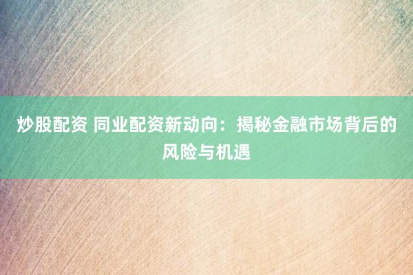 炒股配资 同业配资新动向：揭秘金融市场背后的风险与机遇