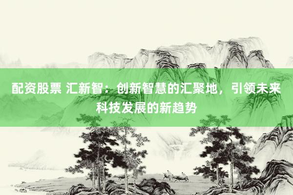 配资股票 汇新智：创新智慧的汇聚地，引领未来科技发展的新趋势