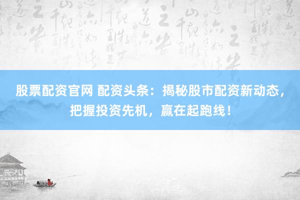 股票配资官网 配资头条：揭秘股市配资新动态，把握投资先机，赢在起跑线！
