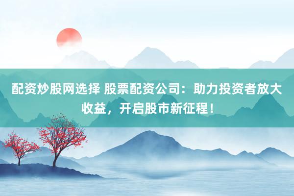 配资炒股网选择 股票配资公司：助力投资者放大收益，开启股市新征程！