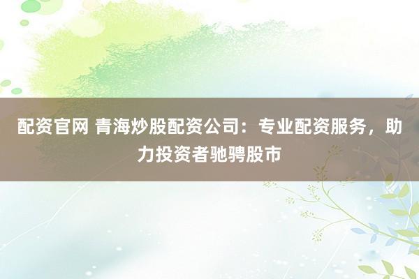 配资官网 青海炒股配资公司：专业配资服务，助力投资者驰骋股市