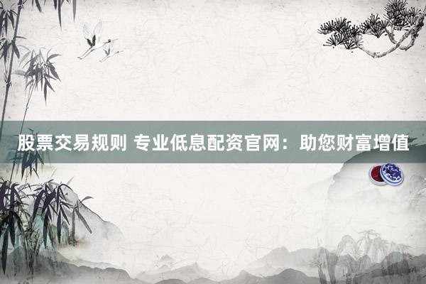 股票交易规则 专业低息配资官网：助您财富增值