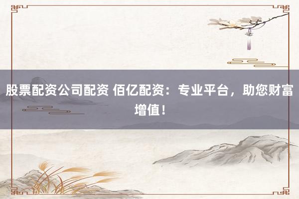 股票配资公司配资 佰亿配资：专业平台，助您财富增值！