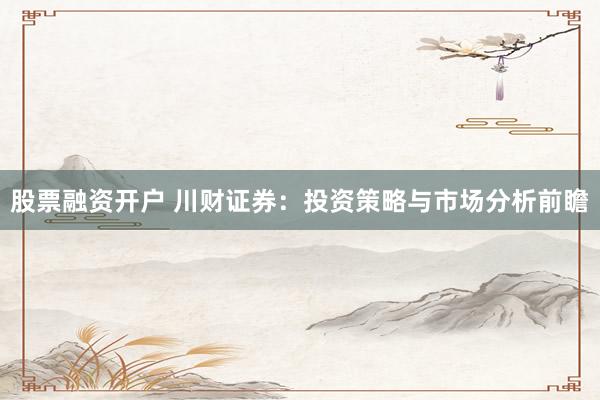 股票融资开户 川财证券：投资策略与市场分析前瞻