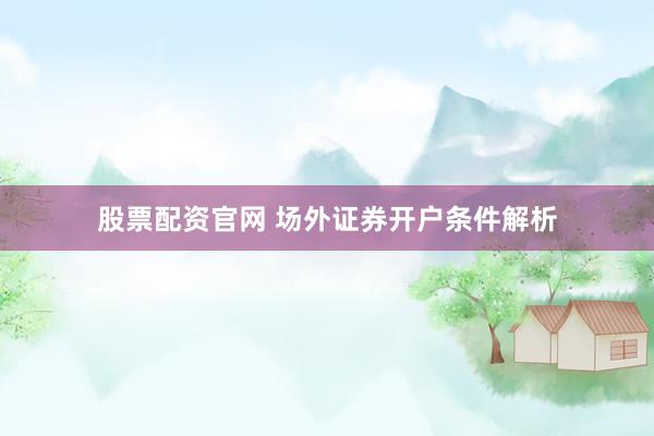 股票配资官网 场外证券开户条件解析