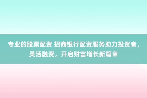 专业的股票配资 招商银行配资服务助力投资者，灵活融资，开启财富增长新篇章