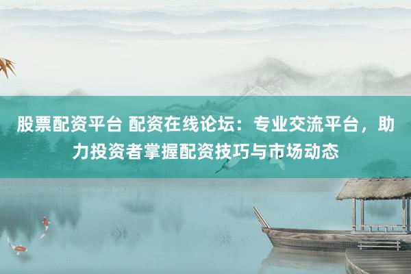 股票配资平台 配资在线论坛:专业交流平台,助力投资者掌握配资技巧与市场动态