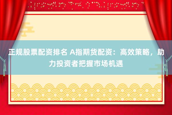 正规股票配资排名 A指期货配资:高效策略,助力投资者把握市场机遇