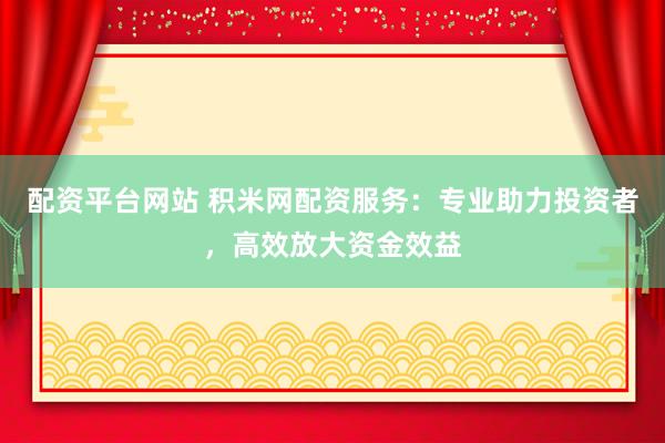 配资平台网站 积米网配资服务：专业助力投资者，高效放大资金效益