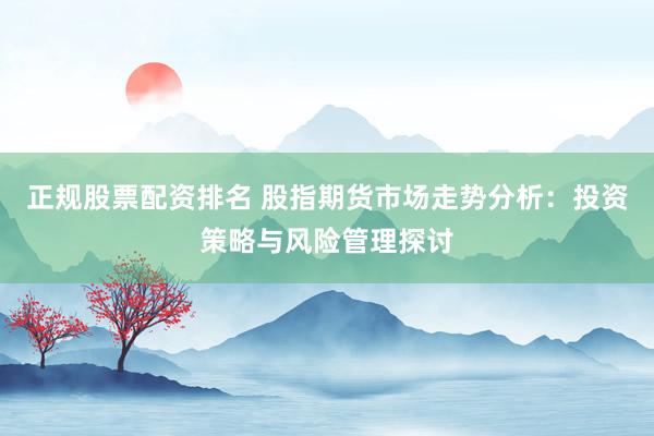 正规股票配资排名 股指期货市场走势分析：投资策略与风险管理探讨